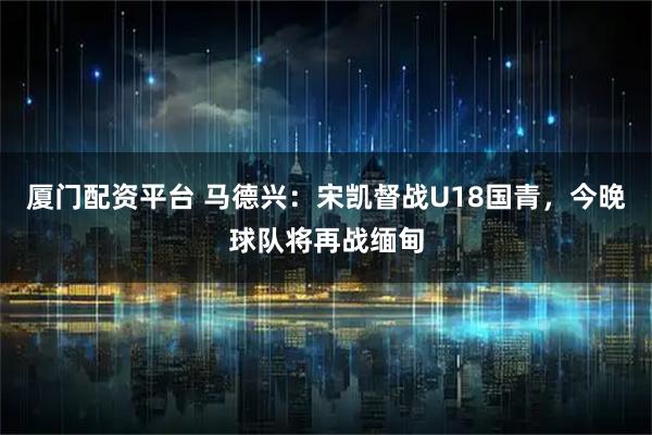 厦门配资平台 马德兴：宋凯督战U18国青，今晚球队将再战缅甸