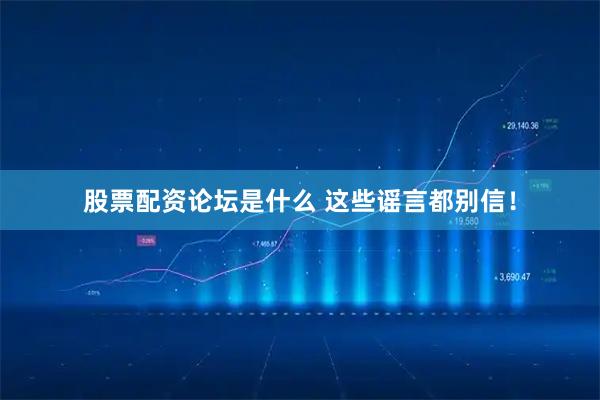 股票配资论坛是什么 这些谣言都别信！