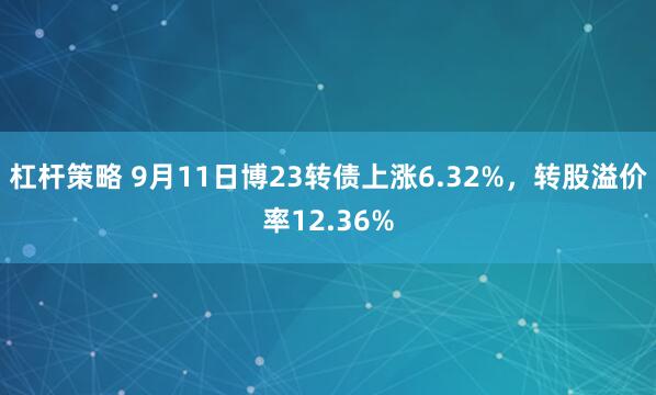 杠杆策略 9月11日博23转债上涨6.32%，转股溢价率12.36%
