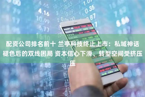 配资公司排名前十 兰亭科技终止上市：私域神话褪色后的双线困局 资本信心下滑、转型空间受挤压