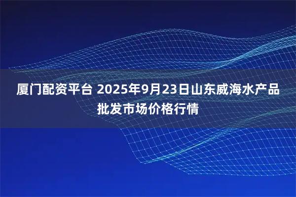 厦门配资平台 2025年9月23日山东威海水产品批发市场价格行情
