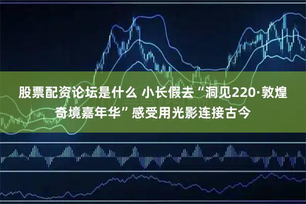 股票配资论坛是什么 小长假去“洞见220·敦煌奇境嘉年华”感受用光影连接古今