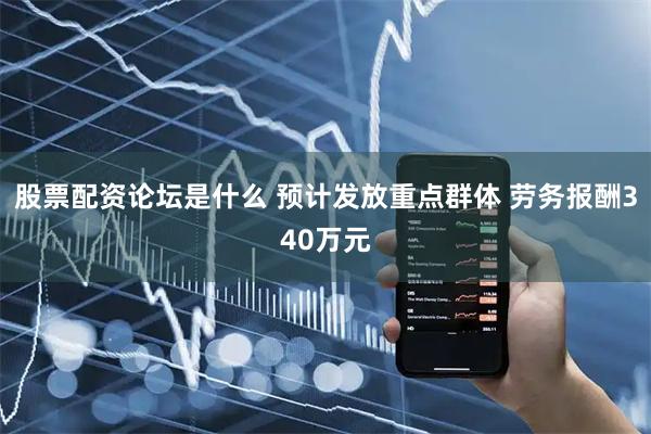 股票配资论坛是什么 预计发放重点群体 劳务报酬340万元