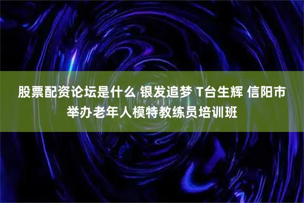 股票配资论坛是什么 银发追梦 T台生辉 信阳市举办老年人模特教练员培训班